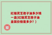 红瑞灵芝孢子油多少钱一盒(红瑞灵芝孢子油盒装价格是多少？)