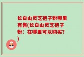 长白山灵芝孢子粉哪里有售(长白山灵芝孢子粉：在哪里可以购买？)