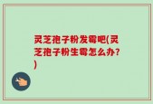 灵芝孢子粉发霉吧(灵芝孢子粉生霉怎么办？)