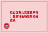 虹口区东北灵芝孢子粉：品质特色功效及相关资讯