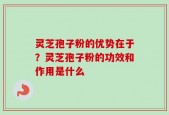 灵芝孢子粉的优势在于？灵芝孢子粉的功效和作用是什么