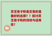灵芝孢子粉是否真的是最好的选择？？探讨灵芝孢子粉的功效与适用性？