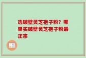 选破壁灵芝孢子粉？哪里买破壁灵芝孢子粉最正宗