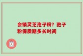 会销灵芝孢子粉？孢子粉保质期多长时间