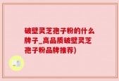 破壁灵芝孢子粉的什么牌子_高品质破壁灵芝孢子粉品牌推荐)
