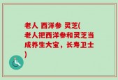 老人 西洋参 灵芝(老人把西洋参和灵芝当成养生大宝，长寿卫士)