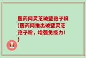 医药网灵芝破壁孢子粉(医药网推出破壁灵芝孢子粉，增强免疫力！)
