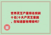 世界灵芝产量排名榜前十名(十大产灵芝量国，你知道都有哪些吗？