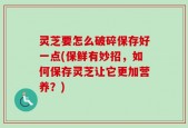 灵芝要怎么破碎保存好一点(保鲜有妙招，如何保存灵芝让它更加营养？)