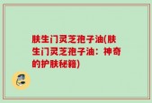 肤生门灵芝孢子油(肤生门灵芝孢子油：神奇的护肤秘籍)