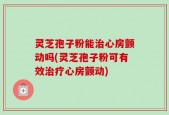 灵芝孢子粉能治心房颤动吗(灵芝孢子粉可有效治疗心房颤动)