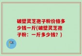 破壁灵芝孢子粉价格多少钱一斤(破壁灵芝孢子粉：一斤多少钱？)