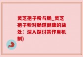 灵芝孢子粉与肠_灵芝孢子粉对肠道健康的益处：深入探讨其作用机制)