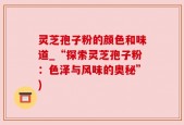 灵芝孢子粉的颜色和味道_“探索灵芝孢子粉：色泽与风味的奥秘”)
