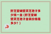 野芝堂破壁灵芝孢子多少钱一盒 (野芝堂破壁灵芝孢子盒装价格是多少？)