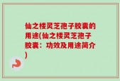 仙之楼灵芝孢子胶囊的用途(仙之楼灵芝孢子胶囊：功效及用途简介)