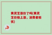 黄灵芝涨价了吗(黄灵芝价格上涨，消费者担忧)