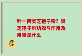 叶一茜灵芝孢子粉？灵芝孢子粉功效与作用及用量是什么