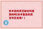 快手卖的灵芝能吃吗是真的吗(快手售卖的灵芝可否食用？)