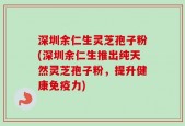 深圳余仁生灵芝孢子粉(深圳余仁生推出纯天然灵芝孢子粉，提升健康免疫力)