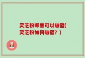 灵芝粉哪里可以破壁(灵芝粉如何破壁？)