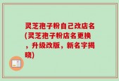 灵芝孢子粉自己改店名(灵芝孢子粉店名更换，升级改版，新名字揭晓)