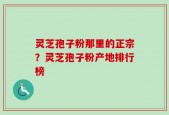 灵芝孢子粉那里的正宗？灵芝孢子粉产地排行榜