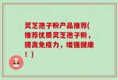 灵芝孢子粉产品推荐(推荐优质灵芝孢子粉，提高免疫力，增强健康！)