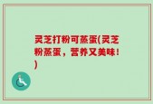 灵芝打粉可蒸蛋(灵芝粉蒸蛋，营养又美味！)