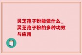 灵芝孢子粉能做什么_灵芝孢子粉的多种功效与应用