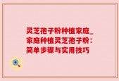 灵芝孢子粉种植家庭_家庭种植灵芝孢子粉：简单步骤与实用技巧