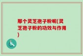 那个灵芝孢子粉呢(灵芝孢子粉的功效与作用)