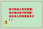 孢子粉成人每天用量(每日建议孢子粉剂量：适合成人的用量是多少？)