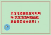 灵芝泡酒脑血栓可以喝吗(灵芝泡酒对脑血栓患者是否安全饮用？)