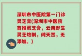 深圳市中医院第一门诊灵芝膏(深圳市中医院首推灵芝膏，云南野生灵芝炮制，纯天然，无添加。)
