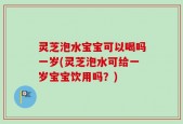 灵芝泡水宝宝可以喝吗一岁(灵芝泡水可给一岁宝宝饮用吗？)
