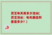 灵芝每天用多少泡水(灵芝泡水：每天最佳剂量是多少？)