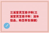 三溪堂灵芝孢子粉(三溪堂灵芝孢子粉：滋补佳品，助您养生保健)