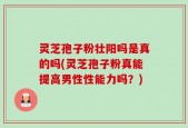 灵芝孢子粉壮阳吗是真的吗(灵芝孢子粉真能提高男性性能力吗？)