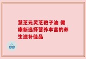 慧芝元灵芝孢子油 健康新选择营养丰富的养生滋补佳品