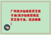 广州南沙仙维亚灵芝孢子油(南沙仙维亚推出灵芝孢子油，促进健康)