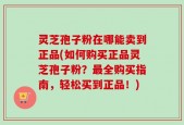 灵芝孢子粉在哪能卖到正品(如何购买正品灵芝孢子粉？最全购买指南，轻松买到正品！)