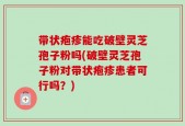 带状疱疹能吃破壁灵芝孢子粉吗(破壁灵芝孢子粉对带状疱疹患者可行吗？)