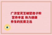 广济堂灵芝破壁孢子粉 营养丰富 助力健康养生的优质之选