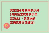 灵芝泡水每天喝多少好(每天适宜饮用多少灵芝泡水？- 灵芝水的正确饮用方法建议)