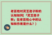老百姓对灵芝孢子粉的认知如何(「灵芝孢子粉」在老百姓心中的认知和作用是什么？)