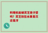 料理机能破灵芝孢子壁吗？灵芝放在水里是沉还是浮