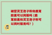 破壁灵芝孢子粉和鹿茸胶囊可以同服吗 (鹿茸胶囊和灵芝孢子粉可以同时服用吗？)