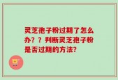 灵芝孢子粉过期了怎么办？？判断灵芝孢子粉是否过期的方法？