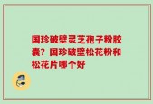 国珍破壁灵芝孢子粉胶囊？国珍破壁松花粉和松花片哪个好